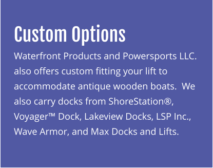 Custom Options Waterfront Products and Powersports LLC. also offers custom fitting your lift to accommodate antique wooden boats.  We also carry docks from ShoreStation®, Voyager™ Dock, Lakeview Docks, LSP Inc., Wave Armor, and Max Docks and Lifts.