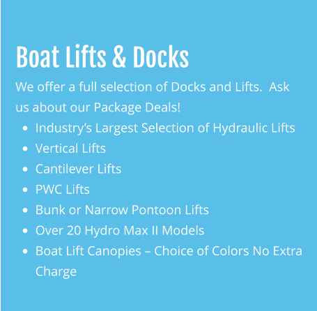 Boat Lifts & Docks We offer a full selection of Docks and Lifts.  Ask us about our Package Deals! •	Industry’s Largest Selection of Hydraulic Lifts •	Vertical Lifts •	Cantilever Lifts •	PWC Lifts •	Bunk or Narrow Pontoon Lifts •	Over 20 Hydro Max II Models •	Boat Lift Canopies – Choice of Colors No Extra Charge